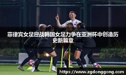 菲律宾女足迎战韩国女足力争在亚洲杯中创造历史新篇章