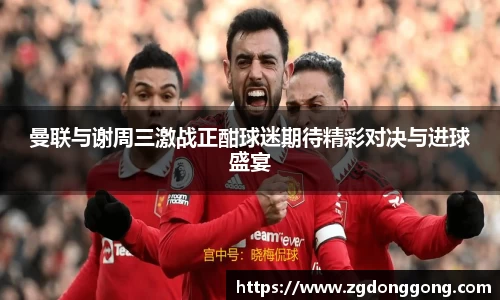 曼联与谢周三激战正酣球迷期待精彩对决与进球盛宴